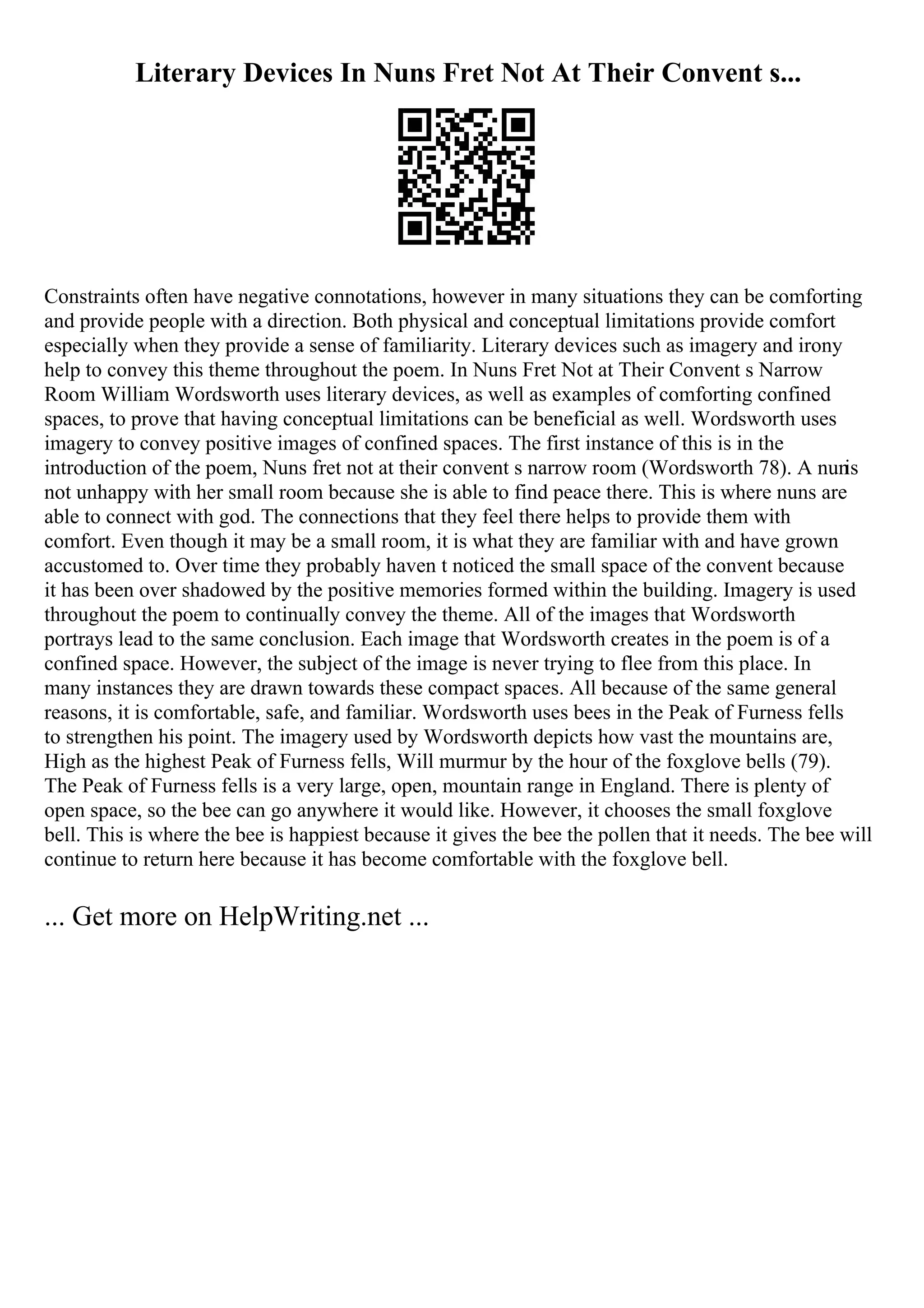 Literary Devices In Nuns Fret Not At Their Convent s...
Constraints often have negative connotations, however in many situations they can be comforting
and provide people with a direction. Both physical and conceptual limitations provide comfort
especially when they provide a sense of familiarity. Literary devices such as imagery and irony
help to convey this theme throughout the poem. In Nuns Fret Not at Their Convent s Narrow
Room William Wordsworth uses literary devices, as well as examples of comforting confined
spaces, to prove that having conceptual limitations can be beneficial as well. Wordsworth uses
imagery to convey positive images of confined spaces. The first instance of this is in the
introduction of the poem, Nuns fret not at their convent s narrow room (Wordsworth 78). A nun
is
not unhappy with her small room because she is able to find peace there. This is where nuns are
able to connect with god. The connections that they feel there helps to provide them with
comfort. Even though it may be a small room, it is what they are familiar with and have grown
accustomed to. Over time they probably haven t noticed the small space of the convent because
it has been over shadowed by the positive memories formed within the building. Imagery is used
throughout the poem to continually convey the theme. All of the images that Wordsworth
portrays lead to the same conclusion. Each image that Wordsworth creates in the poem is of a
confined space. However, the subject of the image is never trying to flee from this place. In
many instances they are drawn towards these compact spaces. All because of the same general
reasons, it is comfortable, safe, and familiar. Wordsworth uses bees in the Peak of Furness fells
to strengthen his point. The imagery used by Wordsworth depicts how vast the mountains are,
High as the highest Peak of Furness fells, Will murmur by the hour of the foxglove bells (79).
The Peak of Furness fells is a very large, open, mountain range in England. There is plenty of
open space, so the bee can go anywhere it would like. However, it chooses the small foxglove
bell. This is where the bee is happiest because it gives the bee the pollen that it needs. The bee will
continue to return here because it has become comfortable with the foxglove bell.
... Get more on HelpWriting.net ...
 