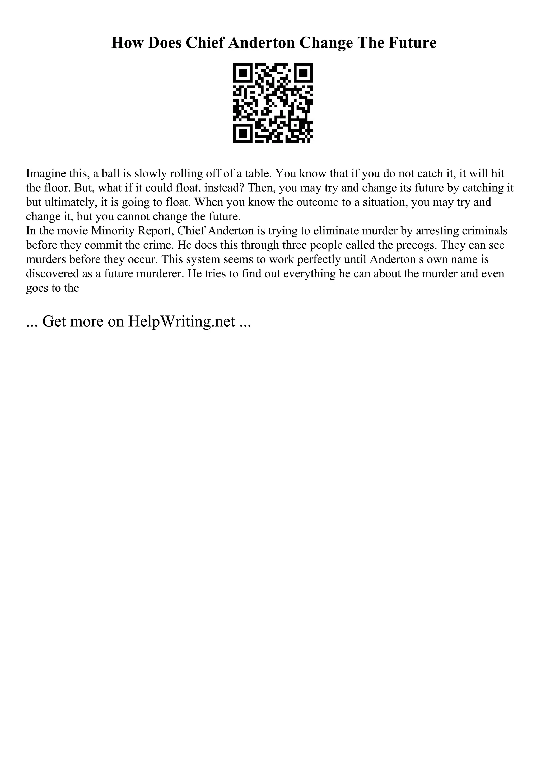 How Does Chief Anderton Change The Future
Imagine this, a ball is slowly rolling off of a table. You know that if you do not catch it, it will hit
the floor. But, what if it could float, instead? Then, you may try and change its future by catching it
but ultimately, it is going to float. When you know the outcome to a situation, you may try and
change it, but you cannot change the future.
In the movie Minority Report, Chief Anderton is trying to eliminate murder by arresting criminals
before they commit the crime. He does this through three people called the precogs. They can see
murders before they occur. This system seems to work perfectly until Anderton s own name is
discovered as a future murderer. He tries to find out everything he can about the murder and even
goes to the
... Get more on HelpWriting.net ...
 