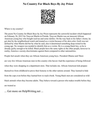No Country For Black Boys By Joy Priest
Where is my country?
The poem No Country for Black Boys by Joy Priest represents the sorrowful incident which happened
on February 26, 2012 for Trayvon Martin in Florida. Trayvon Martin was an innocent African
American young boy who bought iced tea and some skittles. On the way back to his father s home, he
got shot by the neighborhood watch and treated as a victim because of his skin color. Guilt was not
defined by what Martin did but by what he said, also it determined something deep rooted in the
young age. No weapon was needed to identify him as a victim. He is a young black boy, so he is
already guilty enough to be killed. Black people have the same rights as the other people, however in
reality, America s society discriminates against them compared to other nationalities.
People feel unsafe when they see African American young boys. President Obama said There
are very few African American men in this country who haven t had the experience of being followed
when they were shopping in a department store. That includes me. African American kids prepare
themselves from childhood to prove their honesty to the other nations around. They learned to hide
from the cops even before they learned how to read a book. Young black men are considered as wild
black animals when they become adults. They behave toward a person who makes trouble before they
are treated as
... Get more on HelpWriting.net ...
 