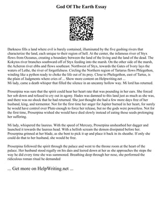 God Of The Earth Essay
Darkness fills a land where evil is barely contained, illuminated by the five gushing rivers that
characterize the land, each unique to their region of hell. At the center, the infamous river of Styx
flows from Oceanus, creating a boundary between the land of the living and the land of the dead. The
Kokytos river branches southward off of Styx feeding into the marsh. On the other side of the marsh,
the Acheron river ebbs and flows southeast. Northwest of Styx, towards the Gates of Ivory lays the
waters of Lethe, the river of forgetfulness. Circling the Northern region of Tartarus flows Phlegethon,
winding like a python ready to choke the life out of its prey. Close to Phelegethon, east of Tartus, is
the plain of Judgments where cries of ... Show more content on Helpwriting.net ...
Mi lady, came a death whisper that filled the silence in an uncanny hollow way. Mi lord has returned.
Proserpina was sure that the spirit could hear her heart rate that was pounding in her ears. She forced
her sob down and refused to cry out in agony. Hades was damned to this land just as much as she was,
and there was no shock that he had returned. She just thought she had a few more days free of her
husband, king, and tormentor. Not for the first time her anger for Jupiter burned in her heart, for surely
he would have control over Pluto enough to force her release, but no the gods were powerless. Not for
the first time, Proserpina wished she would have died slowly instead of eating those seeds prolonging
her suffering.
Mi lady, whispered the laureus. With the speed of Mercury, Proserpina unsheathed her dagger and
launched it towards the laureus head. With a hellish scream the demon dissipated before her.
Proserpina grinned at her blade, as she bent to pick it up and place it back in its sheathe. If only she
could do that to her husband, she would be free.
Proserpina followed the spirit through the palace and went to the throne room at the heart of the
palace. Her husband stood regally on his dais and leered down at her as she approaches the steps the
way he did every time she was summoned. Breathing deep through her nose, she performed the
ridiculous roman ritual he demanded
... Get more on HelpWriting.net ...
 