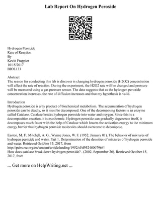 Lab Report On Hydrogen Peroxide
Hydrogen Peroxide
Rate of Reaction
By
Kevin Frappier
10/15/2017
BIOL133
Abstract
The reason for conducting this lab is discover is changing hydrogen peroxide (H2O2) concentration
will affect the rate of reaction. During the experiment, the H2O2 rate will be changed and pressure
will be measured using a gas pressure sensor. The data suggests that as the hydrogen peroxide
concentration increases, the rate of diffusion increases and that my hypothesis is valid.
Introduction
Hydrogen peroxide is a by product of biochemical metabolism. The accumulation of hydrogen
peroxide can be deadly, so it must be decomposed. One of the decomposing factors is an enzyme
called Catalase. Catalase breaks hydrogen peroxide into water and oxygen. Since this is a
decomposition reaction, it is exothermic. Hydrogen peroxide can gradually degenerate itself, it
decomposes much faster with the help of Catalase which lowers the activation energy to the minimum
energy barrier that hydrogen peroxide molecules should overcome to decompose.
Easton, M. F., Mitchell, A. G., Wynne Jones, W. F. (1952, January 01). The behavior of mixtures of
hydrogen peroxide and water. Part 1. Determination of the densities of mixtures of hydrogen peroxide
and water. Retrieved October 15, 2017, from
http://pubs.rsc.org/en/content/articlelanding/1952/tf/tf9524800796#!
How does catalase break down hydrogen peroxide? . (2002, September 26). Retrieved October 15,
2017, from
... Get more on HelpWriting.net ...
 