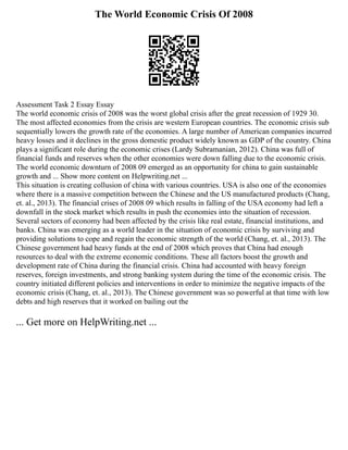 The World Economic Crisis Of 2008
Assessment Task 2 Essay Essay
The world economic crisis of 2008 was the worst global crisis after the great recession of 1929 30.
The most affected economies from the crisis are western European countries. The economic crisis sub
sequentially lowers the growth rate of the economies. A large number of American companies incurred
heavy losses and it declines in the gross domestic product widely known as GDP of the country. China
plays a significant role during the economic crises (Lardy Subramanian, 2012). China was full of
financial funds and reserves when the other economies were down falling due to the economic crisis.
The world economic downturn of 2008 09 emerged as an opportunity for china to gain sustainable
growth and ... Show more content on Helpwriting.net ...
This situation is creating collusion of china with various countries. USA is also one of the economies
where there is a massive competition between the Chinese and the US manufactured products (Chang,
et. al., 2013). The financial crises of 2008 09 which results in falling of the USA economy had left a
downfall in the stock market which results in push the economies into the situation of recession.
Several sectors of economy had been affected by the crisis like real estate, financial institutions, and
banks. China was emerging as a world leader in the situation of economic crisis by surviving and
providing solutions to cope and regain the economic strength of the world (Chang, et. al., 2013). The
Chinese government had heavy funds at the end of 2008 which proves that China had enough
resources to deal with the extreme economic conditions. These all factors boost the growth and
development rate of China during the financial crisis. China had accounted with heavy foreign
reserves, foreign investments, and strong banking system during the time of the economic crisis. The
country initiated different policies and interventions in order to minimize the negative impacts of the
economic crisis (Chang, et. al., 2013). The Chinese government was so powerful at that time with low
debts and high reserves that it worked on bailing out the
... Get more on HelpWriting.net ...
 