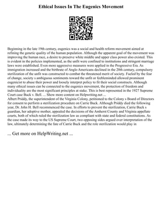 Ethical Issues In The Eugenics Movement
Beginning in the late 19th century, eugenics was a social and health reform movement aimed at
refining the genetic quality of the human population. Although the apparent goal of the movement was
improving the human race, a desire to preserve white middle and upper class power also existed. This
is evident in the policies implemented, as the unfit were confined to institutions and stringent marriage
laws were established. Even more aggressive measures were applied in the Progressive Era. As
immigration increased and the birthrate of Anglo Americans declined in the 20th century, compulsory
sterilization of the unfit was constructed to combat the threatened merit of society. Fueled by the fear
of change, society s ambiguous sentiments toward the unfit or feebleminded allowed prominent
eugenicist to abuse their power and loosely interpret policy to fit their social constructs. Although
many ethical issues can be connected to the eugenics movement, the protection of freedom and
individuality are the most significant principles at stake. This is best represented in the 1927 Supreme
Court case Buck v. Bell. ... Show more content on Helpwriting.net ...
Albert Priddy, the superintendent of the Virginia Colony, petitioned to the Colony s Board of Directors
for consent to perform a sterilization procedure on Carrie Buck. Although Priddy died the following
year, Dr. John H. Bell recommenced the case. In efforts to prevent the sterilization, Carrie Buck s
guardian, her adoptive mother, appealed the decisions of the Amherst County and Virginia appellate
courts, both of which ruled the sterilization law as compliant with state and federal constitutions. As
the case made its way to the US Supreme Court, two opposing sides argued over interpretation of the
law, ultimately determining the fate of Carrie Buck and the role sterilization would play in
... Get more on HelpWriting.net ...
 