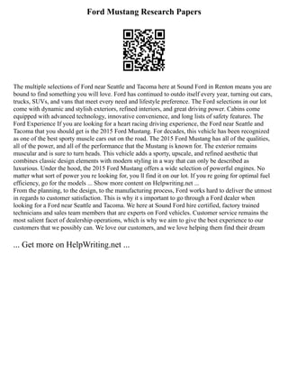 Ford Mustang Research Papers
The multiple selections of Ford near Seattle and Tacoma here at Sound Ford in Renton means you are
bound to find something you will love. Ford has continued to outdo itself every year, turning out cars,
trucks, SUVs, and vans that meet every need and lifestyle preference. The Ford selections in our lot
come with dynamic and stylish exteriors, refined interiors, and great driving power. Cabins come
equipped with advanced technology, innovative convenience, and long lists of safety features. The
Ford Experience If you are looking for a heart racing driving experience, the Ford near Seattle and
Tacoma that you should get is the 2015 Ford Mustang. For decades, this vehicle has been recognized
as one of the best sporty muscle cars out on the road. The 2015 Ford Mustang has all of the qualities,
all of the power, and all of the performance that the Mustang is known for. The exterior remains
muscular and is sure to turn heads. This vehicle adds a sporty, upscale, and refined aesthetic that
combines classic design elements with modern styling in a way that can only be described as
luxurious. Under the hood, the 2015 Ford Mustang offers a wide selection of powerful engines. No
matter what sort of power you re looking for, you ll find it on our lot. If you re going for optimal fuel
efficiency, go for the models ... Show more content on Helpwriting.net ...
From the planning, to the design, to the manufacturing process, Ford works hard to deliver the utmost
in regards to customer satisfaction. This is why it s important to go through a Ford dealer when
looking for a Ford near Seattle and Tacoma. We here at Sound Ford hire certified, factory trained
technicians and sales team members that are experts on Ford vehicles. Customer service remains the
most salient facet of dealership operations, which is why we aim to give the best experience to our
customers that we possibly can. We love our customers, and we love helping them find their dream
... Get more on HelpWriting.net ...
 