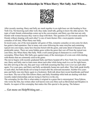 Male-Female Relationships In When Harry Met Sally And When...
After recently meeting, Harry and Sally are stuck together in an eight hour car ride heading to New
York City. Not knowing each other well, they make small talk, getting to know the other person. The
topic of male female relationships comes up in the conversation, and Harry says that men are only
friends with women because they want to sleep with them. This question of Can women and men be
friends without sleeping with each other? is one of main themes film s most popular romantic
comedies of all time, When Harry met Sally.
In recent years, one of the most popular sub genre of film, romantic comedies or rom coms for short,
has gotten a bad reputation. Due to many rom coms following the same storyline and containing
typical rom com tropes, many have become bored with the genre, and some detest it because of its
predictable nature. There are some hidden gems within the genre that veer off from the typical rom
com films, like When Harry Met Sally. With a well casted group of characters to a well written
screenplay, When Harry Met Sally goes against many of the stereotypes of a rom com while dealing
with themes that are commonly used in the genre.
The movie begins with recently graduated Sally and Harry headed off to New York City. Just recently
met, Harry and Sally start to learn more about each other while being stuck in a car for eight hours,
but after arriving at the city, they part ways with both assuming that they won t ever see each other
again. Five years pass, and Harry and Sally accidentally bump into each other. They both speak briefly
to each other, but both decide not to keep in touch after the awkward encounter. Another five years
pass and Sally runs into Harry again in a bookstore. Both talk about their recent heartbreaks and bond
over them. The rest of the film follows Harry and Sally friendship while both are dealing with their
recently ended relationships and are trying to find love in the city.
The screenplay for this film is what makes it original in a genre that is stereotypical. Nora Ephron,
who wrote the film, has written other well known rom com films such as Bewitched and Sleepless in
Seattle. An aspect of this screenplay that makes this film special is the pacing. The balance
... Get more on HelpWriting.net ...
 