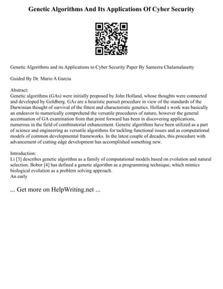 Genetic Algorithms And Its Applications Of Cyber Security
Genetic Algorithms and its Applications to Cyber Security Paper By Sameera Chalamalasetty
Guided By Dr. Mario A Garcia
Abstract:
Genetic algorithms (GAs) were initially proposed by John Holland, whose thoughts were connected
and developed by Goldberg. GAs are a heuristic pursuit procedure in view of the standards of the
Darwinian thought of survival of the fittest and characteristic genetics. Holland s work was basically
an endeavor to numerically comprehend the versatile procedures of nature, however the general
accentuation of GA examination from that point forward has been in discovering applications,
numerous in the field of combinatorial enhancement. Genetic algorithms have been utilized as a part
of science and engineering as versatile algorithms for tackling functional issues and as computational
models of common developmental frameworks. In the latest couple of decades, this procedure with
advancement of cutting edge development has accomplished something new.
Introduction:
Li [3] describes genetic algorithm as a family of computational models based on evolution and natural
selection. Bobor [4] has defined a genetic algorithm as a programming technique, which mimics
biological evolution as a problem solving approach.
An early
... Get more on HelpWriting.net ...
 