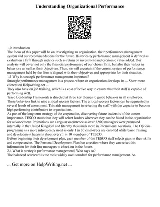 Understanding Organizational Performance
1.0 Introduction
The focus of this paper will be on investigating an organization, their performance management
system and our recommendations for the future. Historically performance management is defined as
evaluation a firm through metrics such as return on investment and economic value added. Our
analysis will cover not only the financial performance of our chosen firm, but also their values in
behaviors as well as their objectives. Thus, we will ascertain if the current system of performance
management held by the firm is aligned with their objectives and appropriate for their situation.
1.1 Why is strategic performance management important?
Strategic performance management is a process where an organization develops its ... Show more
content on Helpwriting.net ...
They also have on job training, which is a cost effective way to ensure that their staff is capable of
performing well.
Tesco Leadership Framework is directed at three key themes to guide behavior in all employees.
These behaviors link to nine critical success factors. The critical success factors can be segmented in
several levels of assessment. This aids management in selecting the staff with the capacity to become
high performing contributors to organisations.
As part of the long term strategy of the corporation, discovering future leaders is of the utmost
importance. TESCO states that they will select leaders wherever they can be found in the organization
for advancement. Promotions are a regular occurrence as over 2,900 managers were promoted
internally in the United Kingdom and literally thousands more in international locations. The Options
programme is a more infrequently used as only 1 in 30 employees are enrolled while basic training
and development happens about every 1 in 10 members of TESCO.
Before beginning their development plan, each member of the TESCO staff selects gaps in their skills
and competencies. The Personal Development Plan has a section where they can select this
information for their line managers to check on in the future.
2.4 What is strategic performance management? Who says so?
The balanced scorecard is the most widely used standard for performance management. As
... Get more on HelpWriting.net ...
 