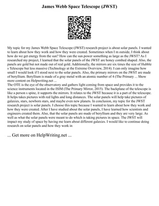 James Webb Space Telescope (JWST)
My topic for my James Webb Space Telescope (JWST) research project is about solar panels. I wanted
to learn about how they work and how they were created. Sometimes when I m outside, I think about
how do we get energy from the sun? How can the sun power something as large as the JWST? As I
researched my project, I learned that the solar panels of the JWST are honey combed shaped. Also, the
panels are gold but not made out of real gold. Additionally, the mirrors are six times the size of Hubble
s Telescope but less massive (Technology at the Extreme Overview, 2014). I can only imagine how
small I would look if I stood next to the solar panels. Also, the primary mirrors on the JWST are made
of beryllium. Beryllium is made of a gray metal with an atomic number of 4 (The Primary ... Show
more content on Helpwriting.net ...
The OTE is the eye of the observatory and gathers light coming from space and provides it to the
science instruments located in the ISIM (The Primary Mirror, 2015). The backplane of the telescope is
like a person s spine, it supports the mirrors. It relates to the JWST because it is a part of the telescope.
It helps takes pictures with red lights and long distances. The solar panels will help take pictures of
galaxies, stars, newborn stars, and maybe even new planets. In conclusion, my topic for the JWST
research project is solar panels. I choose this topic because I wanted to learn about how they work and
how they were created. After I have studied about the solar panels, I have learned how scientists and
engineers created them. Also, that the solar panels are made of beryllium and they are very large. As
well as what the solar panels were meant to do which is taking pictures in space. The JWST will
impact my study of space by having me learn about different galaxies. I would like to continue doing
research on solar panels and how they work in
... Get more on HelpWriting.net ...
 