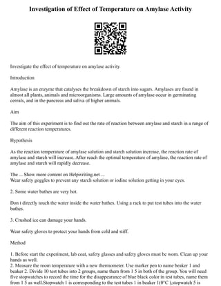 Investigation of Effect of Temperature on Amylase Activity
Investigate the effect of temperature on amylase activity
Introduction
Amylase is an enzyme that catalyses the breakdown of starch into sugars. Amylases are found in
almost all plants, animals and microorganisms. Large amounts of amylase occur in germinating
cereals, and in the pancreas and saliva of higher animals.
Aim
The aim of this experiment is to find out the rate of reaction between amylase and starch in a range of
different reaction temperatures.
Hypothesis
As the reaction temperature of amylase solution and starch solution increase, the reaction rate of
amylase and starch will increase. After reach the optimal temperature of amylase, the reaction rate of
amylase and starch will rapidly decrease.
The ... Show more content on Helpwriting.net ...
Wear safety goggles to prevent any starch solution or iodine solution getting in your eyes.
2. Some water bathes are very hot.
Don t directly touch the water inside the water bathes. Using a rack to put test tubes into the water
bathes.
3. Crushed ice can damage your hands.
Wear safety gloves to protect your hands from cold and stiff.
Method
1. Before start the experiment, lab coat, safety glasses and safety gloves must be worn. Clean up your
hands as well.
2. Measure the room temperature with a new thermometer. Use marker pen to name beaker 1 and
beaker 2. Divide 10 test tubes into 2 groups, name them from 1 5 in both of the group. You will need
five stopwatches to record the time for the disappearance of blue black color in test tubes, name them
from 1 5 as well.Stopwatch 1 is corresponding to the test tubes 1 in beaker 1(0°C ),stopwatch 5 is
 