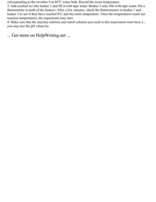 corresponding to the tst tubes 5 in 80°C water bath. Record the room temperature.
3. Add crushed ice into beaker 1 and fill it with tape water. Beaker 2 only fills with tape water. Put a
thermometer in both of the beakers. After a few minutes, check the thermometers in beaker 1 and
beaker 2 to see if they have reached 0°C and the room temperature. Once the temperatures reach our
reaction temperatures, the experiment may start.
4. Make sure that the amylase solution and starch solution you used in this experiment must have a ,
you may test the pH values by
... Get more on HelpWriting.net ...
 