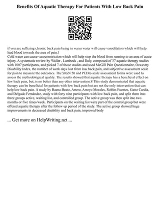 Benefits Of Aquatic Therapy For Patients With Low Back Pain
if you are suffering chronic back pain being in warm water will cause vasodilation which will help
lead blood towards the area of pain.1
Cold water can cause vasoconstriction which will help stop the blood from running to an area of acute
injury. A systematic review by Waller , Lambeck , and Daly, composed of 37 aquatic therapy studies
with 1007 participants, and picked 7 of those studies and used McGill Pain Questionnaire, Oswestry
Disability Index, the number of work days lost from low back pain, and subjective assessment scale
for pain to measure the outcomes. The SIGN 50 and PEDro scale assessment forms were used to
assess the methodological quality. The results showed that aquatic therapy has a beneficial effect on
low back pain, but, is no better than any other intervention.8 This study demonstrated that aquatic
therapy can be beneficial for patients with low back pain but are not the only intervention that can
help low back pain. A study by Baena Beato, Artero, Arroyo Morales, Robles Fuentes, Gatto Cardia,
and Delgado Fernández, study with forty nine participants with low back pain, and split them into
three groups active, waiting list, and controlled group. The active group was then split into two
months or five times/week. Participants on the waiting list were part of the control group but were
offered aquatic therapy after the follow up period of the study. The active group showed huge
improvements in decreased disability and back pain, improved body
... Get more on HelpWriting.net ...
 