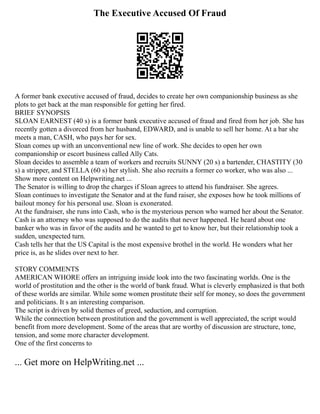 The Executive Accused Of Fraud
A former bank executive accused of fraud, decides to create her own companionship business as she
plots to get back at the man responsible for getting her fired.
BRIEF SYNOPSIS
SLOAN EARNEST (40 s) is a former bank executive accused of fraud and fired from her job. She has
recently gotten a divorced from her husband, EDWARD, and is unable to sell her home. At a bar she
meets a man, CASH, who pays her for sex.
Sloan comes up with an unconventional new line of work. She decides to open her own
companionship or escort business called Ally Cats.
Sloan decides to assemble a team of workers and recruits SUNNY (20 s) a bartender, CHASTITY (30
s) a stripper, and STELLA (60 s) her stylish. She also recruits a former co worker, who was also ...
Show more content on Helpwriting.net ...
The Senator is willing to drop the charges if Sloan agrees to attend his fundraiser. She agrees.
Sloan continues to investigate the Senator and at the fund raiser, she exposes how he took millions of
bailout money for his personal use. Sloan is exonerated.
At the fundraiser, she runs into Cash, who is the mysterious person who warned her about the Senator.
Cash is an attorney who was supposed to do the audits that never happened. He heard about one
banker who was in favor of the audits and he wanted to get to know her, but their relationship took a
sudden, unexpected turn.
Cash tells her that the US Capital is the most expensive brothel in the world. He wonders what her
price is, as he slides over next to her.
STORY COMMENTS
AMERICAN WHORE offers an intriguing inside look into the two fascinating worlds. One is the
world of prostitution and the other is the world of bank fraud. What is cleverly emphasized is that both
of these worlds are similar. While some women prostitute their self for money, so does the government
and politicians. It s an interesting comparison.
The script is driven by solid themes of greed, seduction, and corruption.
While the connection between prostitution and the government is well appreciated, the script would
benefit from more development. Some of the areas that are worthy of discussion are structure, tone,
tension, and some more character development.
One of the first concerns to
... Get more on HelpWriting.net ...
 