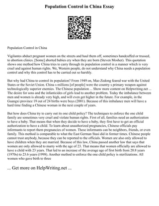 Population Control in China Essay
Population Control in China
Vigilantes abduct pregnant women on the streets and haul them off, sometimes handcuffed or trussed,
to abortion clinics. [Some] aborted babies cry when they are born (Steven Mosher). This quotation
shows one method how China tries to carry through its population control in a manner which is very
cruel and against human rights. We, Western people, do not understand why China needs a population
control and why this control has to be carried out so harshly.
But why had China to control its population? From 1949 on, Mao Zedong feared war with the United
States or the Soviet Union. China s millions [of people] were the country s primary weapon against
technologically superior enemies. The Chinese population ... Show more content on Helpwriting.net ...
The desire for sons and the infanticides of girls lead to another problem. Today the imbalance between
men and women is already very high, and will even get higher in the future. For example, in the
Guangxi province 19 out of 24 births were boys (2001). Because of this imbalance men will have a
hard time finding a Chinese woman in the next couple of years.
But how does China try to carry out its one child policy? The techniques to enforce the one child
family are sometimes very cruel and violate human rights. First of all, families need an authorization
to have a baby. That means that when they decide to have a baby, they first have to get an official
authorization to have a child. To learn about unauthorized pregnancies, Chinese officials pay
informants to report them pregnancies of women. These informants can be neighbors, friends, or even
family. This method is comparable to what the East German Stasi did in former times. Chinese people
cannot trust anybody, because they can be reported to the officials. Women are also only allowed to
have children when they are married. Because of this law, China passed another law that says that
women are only allowed to marry with the age of 23. That means that women officially are allowed to
have a child with 23 years. That led to an increase of the average age of first birth from 20.8 years
(1970s) to 23.6 years (1998). Another method to enforce the one child policy is sterilizations. All
women who gave birth to three
... Get more on HelpWriting.net ...
 