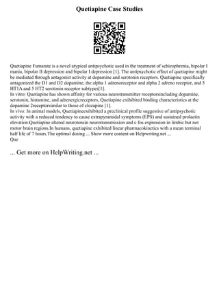 Quetiapine Case Studies
Quetiapine Fumarate is a novel atypical antipsychotic used in the treatment of schizophrenia, bipolar I
mania, bipolar II depression and bipolar I depression [1]. The antipsychotic effect of quetiapine might
be mediated through antagonist activity at dopamine and serotonin receptors. Quetiapine specifically
antagonized the D1 and D2 dopamine, the alpha 1 adrenoreceptor and alpha 2 adreno receptor, and 5
HT1A and 5 HT2 serotonin receptor subtypes[1].
In vitro: Quetiapine has shown affinity for various neurotransmitter receptorsincluding dopamine,
serotonin, histamine, and adrenergicreceptors, Quetiapine exihibited binding characteristics at the
dopamine 2receptorsimilar to those of clozapine [1].
In vivo: In animal models, Quetiapineexihibited a preclinical profile suggestive of antipsychotic
activity with a reduced tendency to cause extrapyramidal symptoms (EPS) and sustained prolactin
elevation.Quetiapine altered neurotensin neurotransmission and c fos expression in limbic but not
motor brain regions.In humans, quetiapine exhibited linear pharmacokinetics with a mean terminal
half life of 7 hours.The optimal dosing ... Show more content on Helpwriting.net ...
Que
... Get more on HelpWriting.net ...
 