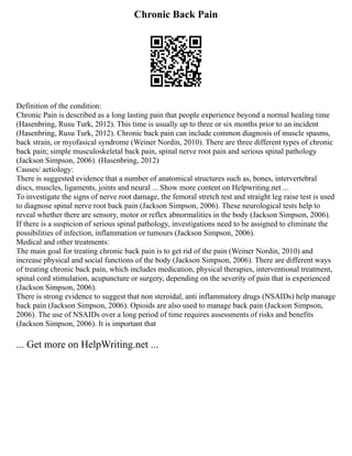 Chronic Back Pain
Definition of the condition:
Chronic Pain is described as a long lasting pain that people experience beyond a normal healing time
(Hasenbring, Rusu Turk, 2012). This time is usually up to three or six months prior to an incident
(Hasenbring, Rusu Turk, 2012). Chronic back pain can include common diagnosis of muscle spasms,
back strain, or myofasical syndrome (Weiner Nordin, 2010). There are three different types of chronic
back pain; simple musculoskeletal back pain, spinal nerve root pain and serious spinal pathology
(Jackson Simpson, 2006). (Hasenbring, 2012)
Causes/ aetiology:
There is suggested evidence that a number of anatomical structures such as, bones, intervertebral
discs, muscles, ligaments, joints and neural ... Show more content on Helpwriting.net ...
To investigate the signs of nerve root damage, the femoral stretch test and straight leg raise test is used
to diagnose spinal nerve root back pain (Jackson Simpson, 2006). These neurological tests help to
reveal whether there are sensory, motor or reflex abnormalities in the body (Jackson Simpson, 2006).
If there is a suspicion of serious spinal pathology, investigations need to be assigned to eliminate the
possibilities of infection, inflammation or tumours (Jackson Simpson, 2006).
Medical and other treatments:
The main goal for treating chronic back pain is to get rid of the pain (Weiner Nordin, 2010) and
increase physical and social functions of the body (Jackson Simpson, 2006). There are different ways
of treating chronic back pain, which includes medication, physical therapies, interventional treatment,
spinal cord stimulation, acupuncture or surgery, depending on the severity of pain that is experienced
(Jackson Simpson, 2006).
There is strong evidence to suggest that non steroidal, anti inflammatory drugs (NSAIDs) help manage
back pain (Jackson Simpson, 2006). Opioids are also used to manage back pain (Jackson Simpson,
2006). The use of NSAIDs over a long period of time requires assessments of risks and benefits
(Jackson Simpson, 2006). It is important that
... Get more on HelpWriting.net ...
 