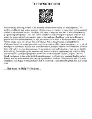 The War On The World
Fundamentally speaking, warfare is the means by which human society has been organized. The
modern world is divided up into a number of states whose sovereignty is based either on the results of
warfare or the threat of warfare. The ability of a states to wage and win wars is what determines the
geopolitical pecking order. Those who cannot hope to win wars alone pursue policies and deals that
ensure the intervention of more capable states in their defense, should one come about. Domestic
policies and cultural developments, as well, are understood as wars: at this very moment, there is a
War on Drugs, a War on Terror, a War on Women, a War on Poverty, even an alleged War on
Christmas. Indeed, the uneasy peace that exists between the world s current superpowers is a result of
the expected outcome of Nuclear War. The nature of war, being so essential to the shape and nature of
the world we live in, must be understood. To aid us in our own understanding of war, we can benefit
tremendously from exploring the ways in which war was practiced, understood, and experienced by
our cultural and ideological progenitors, the Greeks and Romans of Classical Antiquity. Classical
Greek warfare can be best understood through the manner in which it was practiced: hoplite warfare.
Hoplite warfare was communitarian, strictly organized and ritualistic. This particular style of combat
shaped and was shaped by the culture in which it developed. In a traditional hoplite battle, men armed
with
... Get more on HelpWriting.net ...
 