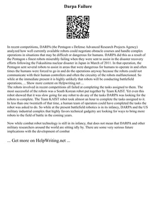 Darpa Failure
In recent competitions, DARPA (the Pentagon s Defense Advanced Research Projects Agency)
analyzed how well currently available robots could negotiate obstacle courses and handle complex
operations in situations that may be difficult or dangerous for humans. DARPA did this as a result of
the Pentagon s finest robots miserably failing when they were sent to assist in the disaster recovery
efforts following the Fukushima nuclear disaster in Japan in March of 2011. In that operation, the
Pentagon sent several robots to assist in areas that were dangerous for humans to operate in and often
times the humans were forced to go in and do the operations anyway because the robots could not
communicate with their human controllers and often the circuitry of the robots malfunctioned. So
while at the immediate present it is highly unlikely that robots will be conducting battlefield
operations, ... Show more content on Helpwriting.net ...
The robots involved in recent competitions all failed at completing the tasks assigned to them. The
most successful of the robots was a South Korean robot put together by Team KAIST. Yet even this
robot showed that it was slow going for any robot to do any of the tasks DARPA was looking for the
robots to complete. The Team KAIST robot took almost an hour to complete the tasks assigned to it.
In less than one twentieth of that time, a human team of operators could have completed the tasks the
robot was asked to do. So while at the present battlefield robotics is in its infancy, DARPA and the US
military industrial complex that highly favors technical gadgetry are looking for ways to bring more
robots to the field of battle in the coming years.
Now while combat robot technology is still in its infancy, that does not mean that DARPA and other
military researchers around the world are sitting idly by. There are some very serious future
implications with the development of combat
... Get more on HelpWriting.net ...
 