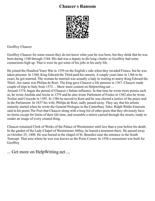Chaucer s Ransom
Geoffrey Chaucer
Geoffrey Chaucer for some reason they do not know what year he was born, but they think that he was
born during 1340 through 1344. His dad was a deputy to the king s butler so Geoffrey had some
connections high up. That is were he got some of his jobs in his early life.
He joined the Hundred Years War in 1359 on the English s side when they invaded France, but he was
taken prisoner. In 1360, King Edward the Third paid his ransom. A couple years later in 1366 to be
exact, he got married. The woman he married was actually a lady in waiting to marry King Edward the
Third , her name was Philipa de Roet. The king gave Chaucer a life pension in 1367. Chaucer made
couple of trips to Italy from 1372 ... Show more content on Helpwriting.net ...
Around 1374, began the period of Chaucer s Italian influence. In that time he wrote more poems such
as, he wrote Anelida and Arcite in 1379 and he also wrote Parlement of Foules in 1382 also he wrote
Troilus and Criseyde in 1385. In 1386 he moved to Kent and he was elected a justice of the peace and
in the Parliament. In 1837 his wife, Philipa de Roet, sadly passed away. They say that his artistic
maturity started when he wrote the General Prologue to the Canterbury Tales. Ralph Waldo Emerson
said in his poem The Poet that Chaucer along with a long list of other poets that they obviously have
no limits except for limits of their life time, and resemble a mirror carried through the streets, ready to
render an image of every created thing.
Chaucer remained Clerk of Works of the Palace of Westminster until less than a year before his death.
In the garden of the Lady Chapel of Westminster Abbey, he leased a tenement there. He passed away
on October 25, 1400. He was buried in the chapel of St. Benedict near the entrance in the South
Transept. That area where he was was known as the Poets Corner. In 1556 a monument was built for
Geoffrey
... Get more on HelpWriting.net ...
 