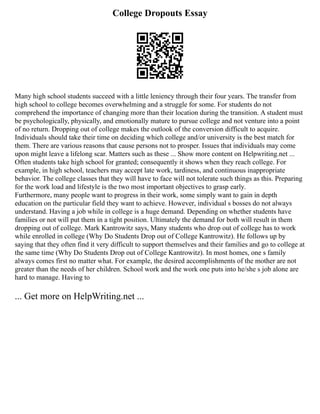 College Dropouts Essay
Many high school students succeed with a little leniency through their four years. The transfer from
high school to college becomes overwhelming and a struggle for some. For students do not
comprehend the importance of changing more than their location during the transition. A student must
be psychologically, physically, and emotionally mature to pursue college and not venture into a point
of no return. Dropping out of college makes the outlook of the conversion difficult to acquire.
Individuals should take their time on deciding which college and/or university is the best match for
them. There are various reasons that cause persons not to prosper. Issues that individuals may come
upon might leave a lifelong scar. Matters such as these ... Show more content on Helpwriting.net ...
Often students take high school for granted; consequently it shows when they reach college. For
example, in high school, teachers may accept late work, tardiness, and continuous inappropriate
behavior. The college classes that they will have to face will not tolerate such things as this. Preparing
for the work load and lifestyle is the two most important objectives to grasp early.
Furthermore, many people want to progress in their work, some simply want to gain in depth
education on the particular field they want to achieve. However, individual s bosses do not always
understand. Having a job while in college is a huge demand. Depending on whether students have
families or not will put them in a tight position. Ultimately the demand for both will result in them
dropping out of college. Mark Kantrowitz says, Many students who drop out of college has to work
while enrolled in college (Why Do Students Drop out of College Kantrowitz). He follows up by
saying that they often find it very difficult to support themselves and their families and go to college at
the same time (Why Do Students Drop out of College Kantrowitz). In most homes, one s family
always comes first no matter what. For example, the desired accomplishments of the mother are not
greater than the needs of her children. School work and the work one puts into he/she s job alone are
hard to manage. Having to
... Get more on HelpWriting.net ...
 