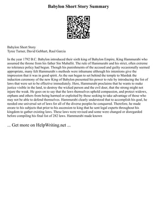 Babylon Short Story Summary
Babylon Short Story
Tyree Turner, David Gebhart, Raul Garcia
In the year 1792 B.C. Babylon introduced their sixth king of Babylon Empire, King Hammurabi who
assumed the throne from his father Sin Muballit. The rule of Hammurabi and his strict, often extreme
no tolerance policy had begun. Though his punishments of the accused and guilty occasionally seemed
appropriate, many felt Hammurabi s methods were inhumane although his intentions give the
impression that it was in good spirit. As the sun began to set behind the temple to Marduk the
induction ceremony of the new King of Babylon presented his power to rule by introducing the list of
laws that were set to be effective immediately. Here, Hammurabi proclaims that he wants to make
justice visible in the land, to destroy the wicked person and the evil doer, that the strong might not
injure the weak. He goes on to say that the laws themselves uphold compassion, and protect widows,
orphans and others from being harmed or exploited by those seeking to take advantage of those who
may not be able to defend themselves. Hammurabi clearly understood that to accomplish his goal, he
needed one universal set of laws for all of the diverse peoples he conquered. Therefore, he made
aware to his subjects that prior to his ascension to king that he sent legal experts throughout his
kingdom to gather existing laws. These laws were revised and some were changed or disregarded
before compiling his final list of 282 laws. Hammurabi made known
... Get more on HelpWriting.net ...
 