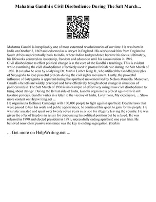 Mahatma Gandhi s Civil Disobedience During The Salt March...
Mahatma Gandhi is inexplicably one of most esteemed revolutionaries of our time. He was born in
India on October 2, 1869 and educated as a lawyer in England. His works took him from England to
South Africa and eventually back to India, where Indian Independence became his focus. Ultimately,
his lifeworks centered on leadership, freedom and education until his assassination in 1949.
Civil disobedience to effect political change is at the core of the Gandhi s teachings. This is evident
while examining the civil disobedience effectively used to protest British rule during the Salt March of
1930. It can also be seen by analyzing Dr. Martin Luther King Jr., who utilized the Gandhi principles
of Satyagraha to lead peaceful protests during the civil rights movement. Lastly, the powerful
influence of Satyagraha is apparent during the apartheid movement led by Nelson Mandela. Moreover,
Gandhi s beliefs are widely practiced and have effectively brought about change in situations of
political unrest. The Salt March of 1930 is an example of effectively using mass civil disobedience to
bring about change. During the British rule of India, Gandhi organized a protest against their salt
taxation policies. Gandhi writes in a letter to the viceroy of India, Lord Irwin, My experience, ... Show
more content on Helpwriting.net ...
He organized a Defiance Campaign with 100,000 people to fight against apartheid. Despite laws that
were passed to ban his work and public appearances, he continued his quest to gain for his people. He
was later arrested and spent over twenty seven years in prison for illegally leaving the country. He was
given the offer of freedom in return for denouncing his political position but he refused. He was
released in 1990 and elected president in 1991, successfully ending apartheid one year later. He
believed nonviolent passive resistance was the key to ending segregation. (Berkin
... Get more on HelpWriting.net ...
 