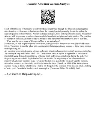 Classical Athenian Women Analysis
Much of the history of humanity is understood and interpreted through the physical and conceptual
arts of ancient civilisations. Athenian arts from the classical period generally depict the real or the
ideal of specific cultural themes. Women had specific rights, roles and expectations around 5th century
Athens, with importance prominent in areas of the household, religion and male opinion. The position
of women in classical Athenian society is reflected and depicted within the Greek arts of that time.
1: What was the importance of Women to Men in ancient Athens?
Most artists, as well as philosophers and writers, during classical Athens were men (British Museum.
2016). Therefore, it must be taken into consideration that many primary sources ... Show more content
on Helpwriting.net ...
Art showing women in domestic settings and social situations became increasingly common in the late
5th century (Camp and Fisher. 2010:183). The fountain vase, or hydra, in Appendix 1, includes an
illustrated scene demonstrating the use of the jar itself and women socialising during the task. The
frequent appearance of this depiction in Greek art verifies the singularity of social events in the
majority of Athenian women s lives. However, this task was avoided by wives of wealthy families,
whom had slaves to perform tasks outside the house for them (Powell, A. 1988:328). Aristophanes,
explain: Rising at dawn, what trouble I had to fill this pot at the fountain. What a noise, what a rattling
of water pots! Crowded with slaves and servant girls. (Camp and Fisher. 2010:140). Add
... Get more on HelpWriting.net ...
 