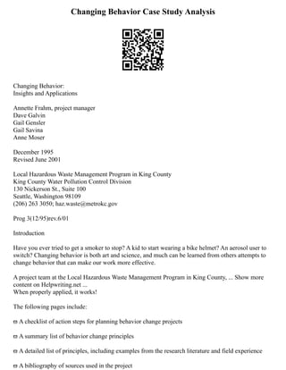 Changing Behavior Case Study Analysis
Changing Behavior:
Insights and Applications
Annette Frahm, project manager
Dave Galvin
Gail Gensler
Gail Savina
Anne Moser
December 1995
Revised June 2001
Local Hazardous Waste Management Program in King County
King County Water Pollution Control Division
130 Nickerson St., Suite 100
Seattle, Washington 98109
(206) 263 3050; haz.waste@metrokc.gov
Prog 3(12/95)rev.6/01
Introduction
Have you ever tried to get a smoker to stop? A kid to start wearing a bike helmet? An aerosol user to
switch? Changing behavior is both art and science, and much can be learned from others attempts to
change behavior that can make our work more effective.
A project team at the Local Hazardous Waste Management Program in King County, ... Show more
content on Helpwriting.net ...
When properly applied, it works!
The following pages include:
ϖ A checklist of action steps for planning behavior change projects
ϖ A summary list of behavior change principles
ϖ A detailed list of principles, including examples from the research literature and field experience
ϖ A bibliography of sources used in the project
 