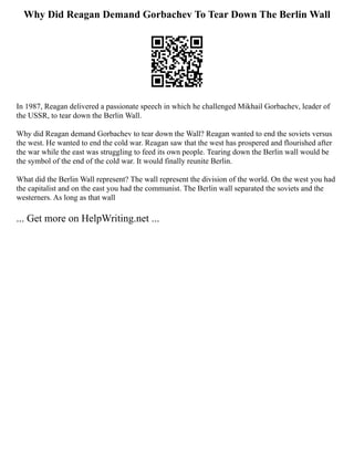 Why Did Reagan Demand Gorbachev To Tear Down The Berlin Wall
In 1987, Reagan delivered a passionate speech in which he challenged Mikhail Gorbachev, leader of
the USSR, to tear down the Berlin Wall.
Why did Reagan demand Gorbachev to tear down the Wall? Reagan wanted to end the soviets versus
the west. He wanted to end the cold war. Reagan saw that the west has prospered and flourished after
the war while the east was struggling to feed its own people. Tearing down the Berlin wall would be
the symbol of the end of the cold war. It would finally reunite Berlin.
What did the Berlin Wall represent? The wall represent the division of the world. On the west you had
the capitalist and on the east you had the communist. The Berlin wall separated the soviets and the
westerners. As long as that wall
... Get more on HelpWriting.net ...
 