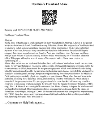 Healthcare Fraud and Abuse
Running head: HEALTHCARE FRAUD AND ABUSE
Healthcare Fraud and Abuse
Abstract
Rising costs of healthcare is a valid concern for many households in America. A factor in the cost of
healthcare insurance is fraud. Fraud is often very difficult to detect. The magnitude of healthcare fraud
is unknown. Initial reimbursement and payment and billing timeframe of 90 days allows for fast
payment of services, however, many times before there is an indication of fraudulent billing the
company has closed up and moved on. Fraud in American healthcare, costs American s millions
perhaps even billions of dollars annually. Without doubt, behind every act of fraud lies a lapse in
ethics. This paper will review several pieces of literature to look ... Show more content on
Helpwriting.net ...
Abuse takes such forms as, but is not limited to: Over utilization of medical and health care services;
claims for services that are not reasonable and necessary, or if deemed medically necessary, not to the
extent rendered or billed; breaches of the assignment agreement which result in beneficiaries being
billed for amounts disallowed by the carrier on the basis that such charges exceeded the Medicare Fee
Schedule; exceeding the Limiting Charge for non participating providers; violations of the Medicare
Participating Agreements by physicians, suppliers or practitioners. Many other forms of abuse exist
and some, including those described above, are ultimately found to be fraudulent. When abuse is
committed, the government can: Recover payment made in error; invoke civil monetary penalties
congruent to the degree of abuse; suspend the provider from the Federal Healthcare Programs.(NHIC
corp) The U.S. General Accounting Office estimates that $1 out of every $10 spent for Medicare and
Medicaid is lost to fraud. This translates into fewer resources for health care due to the strains on
federal and state budgets. During FY 2005, the Federal Government won or negotiated approximately
$1.47 HIC, Corp. has an aggressive program to combat fraud and abuse, but need the publics help
with reporting problems. Most providers of
... Get more on HelpWriting.net ...
 
