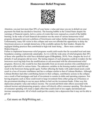 Homeowner Relief Programs
Attention, you just lost more than 50% of your home s value and since you are in default on your
payments the bank has decided to foreclose. The housing bubble in the United States despite the
warnings of financial experts, led to a series of events that were exposed as a result of the bubble
bursting. In the wake of such financial devastation was the onset of various homeowner relief
programs designed to prevent a plethora of foreclosures and reduce further damages to the economy.
Unfortunately, many fell victim to this collapse and were not afforded the opportunity to delay the
foreclosure process or outright denied any of the available options by their lenders. Despite the
negligent lending practices that contributed to high risk loans being ... Show more content on
Helpwriting.net ...
Failure to implement homeowner relief programs would yield results that far exceeded local and state
boundaries creating a nationwide catastrophe. As it is with the wide array of relief programs that 30%
of those who qualified for relief have defaulted again (ElBoghdady, 2014). Now, imagine the level of
defaults if such programs did not exist. The lasting impacts of such programs could do wonders for the
borrowers receiving help from the modifications or aid associated with the aforementioned relief
programs. However, this would be less than desirable from an investor position who contributed to or
agreed to offer relief in various forms. The unknown variables in the housing market could fall and
result in the borrowers being upside again. Further affecting the banks with undervalued assets could
result in a loss of investor confidence and face a collapse similar to that of Lehman Brothers. Although
Lehman Brothers had other contributing factors to their collapse, contributory actions in the collapse
was a result of bad mortgages and lack of investment to sustain its debts and operating expenses. Not
having programs such as these could result in large investment firms either going out of business or
the government deciding to use tax payer dollars to bail out the investment banks. Either way this
depreciates property value and reduces income. The second and third order affects associated with
reduced income and plummeting property values will directly affect consumer spending. This absence
of consumer spending will create a ripple effect that could result in less supply and demand and
increase unemployment. All of which could put the country into a depression that it may not be able to
get out
... Get more on HelpWriting.net ...
 