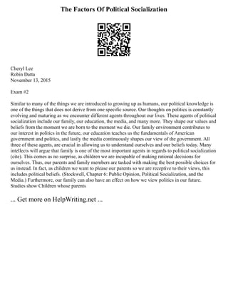 The Factors Of Political Socialization
Cheryl Lee
Robin Datta
November 13, 2015
Exam #2
Similar to many of the things we are introduced to growing up as humans, our political knowledge is
one of the things that does not derive from one specific source. Our thoughts on politics is constantly
evolving and maturing as we encounter different agents throughout our lives. These agents of political
socialization include our family, our education, the media, and many more. They shape our values and
beliefs from the moment we are born to the moment we die. Our family environment contributes to
our interest in politics in the future, our education teaches us the fundamentals of American
government and politics, and lastly the media continuously shapes our view of the government. All
three of these agents, are crucial in allowing us to understand ourselves and our beliefs today. Many
intellects will argue that family is one of the most important agents in regards to political socialization
(cite). This comes as no surprise, as children we are incapable of making rational decisions for
ourselves. Thus, our parents and family members are tasked with making the best possible choices for
us instead. In fact, as children we want to please our parents so we are receptive to their views, this
includes political beliefs. (Stockwell, Chapter 6: Public Opinion, Political Socialization, and the
Media.) Furthermore, our family can also have an effect on how we view politics in our future.
Studies show Children whose parents
... Get more on HelpWriting.net ...
 