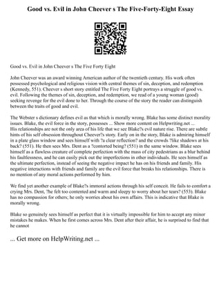 Good vs. Evil in John Cheever s The Five-Forty-Eight Essay
Good vs. Evil in John Cheever s The Five Forty Eight
John Cheever was an award winning American author of the twentieth century. His work often
possessed psychological and religious vision with central themes of sin, deception, and redemption
(Kennedy, 551). Cheever s short story entitled The Five Forty Eight portrays a struggle of good vs.
evil. Following the themes of sin, deception, and redemption, we read of a young woman (good)
seeking revenge for the evil done to her. Through the course of the story the reader can distinguish
between the traits of good and evil.
The Webster s dictionary defines evil as that which is morally wrong. Blake has some distinct morality
issues. Blake, the evil force in the story, possesses ... Show more content on Helpwriting.net ...
His relationships are not the only area of his life that we see Blake?s evil nature rise. There are subtle
hints of his self obsession throughout Cheever?s story. Early on in the story, Blake is admiring himself
in a plate glass window and sees himself with ?a clear reflection? and the crowds ?like shadows at his
back? (551). He then sees Mrs. Dent as a ?contorted being? (551) in the same window. Blake sees
himself as a flawless creature of complete perfection with the mass of city pedestrians as a blur behind
his faultlessness, and he can easily pick out the imperfections in other individuals. He sees himself as
the ultimate perfection, instead of seeing the negative impact he has on his friends and family. His
negative interactions with friends and family are the evil force that breaks his relationships. There is
no mention of any moral actions performed by him.
We find yet another example of Blake?s immoral actions through his self conceit. He fails to comfort a
crying Mrs. Dent, ?he felt too contented and warm and sleepy to worry about her tears? (553). Blake
has no compassion for others; he only worries about his own affairs. This is indicative that Blake is
morally wrong.
Blake so genuinely sees himself as perfect that it is virtually impossible for him to accept any minor
mistakes he makes. When he first comes across Mrs. Dent after their affair, he is surprised to find that
he cannot
... Get more on HelpWriting.net ...
 