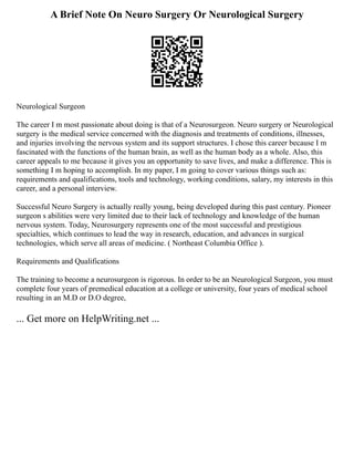 A Brief Note On Neuro Surgery Or Neurological Surgery
Neurological Surgeon
The career I m most passionate about doing is that of a Neurosurgeon. Neuro surgery or Neurological
surgery is the medical service concerned with the diagnosis and treatments of conditions, illnesses,
and injuries involving the nervous system and its support structures. I chose this career because I m
fascinated with the functions of the human brain, as well as the human body as a whole. Also, this
career appeals to me because it gives you an opportunity to save lives, and make a difference. This is
something I m hoping to accomplish. In my paper, I m going to cover various things such as:
requirements and qualifications, tools and technology, working conditions, salary, my interests in this
career, and a personal interview.
Successful Neuro Surgery is actually really young, being developed during this past century. Pioneer
surgeon s abilities were very limited due to their lack of technology and knowledge of the human
nervous system. Today, Neurosurgery represents one of the most successful and prestigious
specialties, which continues to lead the way in research, education, and advances in surgical
technologies, which serve all areas of medicine. ( Northeast Columbia Office ).
Requirements and Qualifications
The training to become a neurosurgeon is rigorous. In order to be an Neurological Surgeon, you must
complete four years of premedical education at a college or university, four years of medical school
resulting in an M.D or D.O degree,
... Get more on HelpWriting.net ...
 