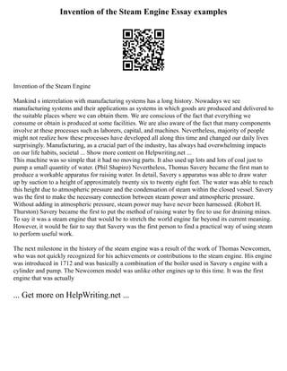 Invention of the Steam Engine Essay examples
Invention of the Steam Engine
Mankind s interrelation with manufacturing systems has a long history. Nowadays we see
manufacturing systems and their applications as systems in which goods are produced and delivered to
the suitable places where we can obtain them. We are conscious of the fact that everything we
consume or obtain is produced at some facilities. We are also aware of the fact that many components
involve at these processes such as laborers, capital, and machines. Nevertheless, majority of people
might not realize how these processes have developed all along this time and changed our daily lives
surprisingly. Manufacturing, as a crucial part of the industry, has always had overwhelming impacts
on our life habits, societal ... Show more content on Helpwriting.net ...
This machine was so simple that it had no moving parts. It also used up lots and lots of coal just to
pump a small quantity of water. (Phil Shapiro) Nevertheless, Thomas Savery became the first man to
produce a workable apparatus for raising water. In detail, Savery s apparatus was able to draw water
up by suction to a height of approximately twenty six to twenty eight feet. The water was able to reach
this height due to atmospheric pressure and the condensation of steam within the closed vessel. Savery
was the first to make the necessary connection between steam power and atmospheric pressure.
Without adding in atmospheric pressure, steam power may have never been harnessed. (Robert H.
Thurston) Savery became the first to put the method of raising water by fire to use for draining mines.
To say it was a steam engine that would be to stretch the world engine far beyond its current meaning.
However, it would be fair to say that Savery was the first person to find a practical way of using steam
to perform useful work.
The next milestone in the history of the steam engine was a result of the work of Thomas Newcomen,
who was not quickly recognized for his achievements or contributions to the steam engine. His engine
was introduced in 1712 and was basically a combination of the boiler used in Savery s engine with a
cylinder and pump. The Newcomen model was unlike other engines up to this time. It was the first
engine that was actually
... Get more on HelpWriting.net ...
 