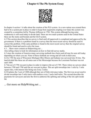 Chapter 6 The Pls System Essay
In chapter 6 section 1 it talks about the creation of the PLS system. As a new nation was created there
had to be a system put in place in order to keep from arguments erupting over land, this system was
created by a committee led by Thomas Jefferson in 1784. This system although having some
weaknesses is still used today to divide land. There are two main systems used in the United States
these are the metes and bounds and the GLO system.
6.2 This section describes that no survey is final until all paperwork is completed and approved by the
government. If there is a problem found in a survey then the most recent survey should be used to
correct this problem. If the same problem is found in the most recent survey then the original survey
should be found and used to solve the issue.
6.3 ... Show more content on Helpwriting.net ...
Also telling where to look for information on how to find old survey marks.
6.5 since the creation of America many surveying methods have been used all may be seen still today
depending on where you are. None of these methods are wrong and all work in their area.
6.6 In 1785 the area of Wisconsin Michigan Ohio Illinois and Indiana was surveyed into 36 lots. The
land divided like these are all states east of the Mississippi because the Louisiana Purchase was not
until 1804.
6.7 the act of 1796 was put in place in order to improve the act of 1785. There where no surveys taken
between 1788 and 1796 until the act was put in place. This act split townships into 1 mile by 1 mile
square tiles, with interior tiles being run every 2 miles.
6.8 Explains the 2 acts of 1800 although they are of little relevance today. The first was an act used to
divide townships into 5 mile tracts with markers every 2 and a half miles. The second describes the
payments for surveyors and also the first to authorize the splitting and selling of the lots split inside
the
... Get more on HelpWriting.net ...
 