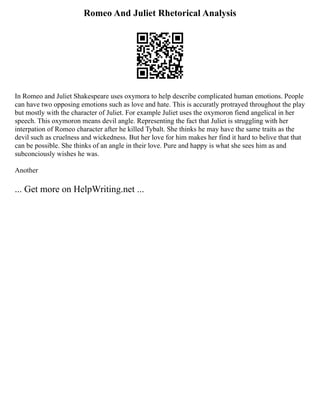 Romeo And Juliet Rhetorical Analysis
In Romeo and Juliet Shakespeare uses oxymora to help describe complicated human emotions. People
can have two opposing emotions such as love and hate. This is accuratly protrayed throughout the play
but mostly with the character of Juliet. For example Juliet uses the oxymoron fiend angelical in her
speech. This oxymoron means devil angle. Representing the fact that Juliet is struggling with her
interpation of Romeo character after he killed Tybalt. She thinks he may have the same traits as the
devil such as cruelness and wickedness. But her love for him makes her find it hard to belive that that
can be possible. She thinks of an angle in their love. Pure and happy is what she sees him as and
subconciously wishes he was.
Another
... Get more on HelpWriting.net ...
 