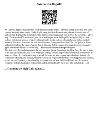 Symbols In Dogville
As Dogville begins, it is clear that the film is unlike any other. The initial scene opens to a bird s eye
view of a mining town in the 1930 s. Right away, the film demonstrates a break from the idea of
realism, and displays the minimalistic and expressionistic approach that mirrors the viewing of a live
play. The town itself is very small, and each building or home in Dogville is displayed by a chalk
outline, with the descriptor of each building inside. Inside each dwelling is housed only essential
pieces of furniture, that serve the plot and characters during the film (Von Trier). Dogville is filmed
and set more along the lines of a play than a film, and follows many structures, theorists, characters
types and themes related to the history ... Show more content on Helpwriting.net ...
This however, does not encompass the only possible theme throughout the film. Dogville can be seen
as an anti American film, due to its American setting, critique of poverty and the individualization of
western culture. It criticizes the way in which America views everyone as individuals, instead of a
community of many, and as such, that individuals are responsible for their own happiness and success,
or lack thereof. It displays the absurdity, to an extreme, of how individual ideals and desires can
contribute to the hindering of compassion and understanding by the whole of a community. (Von
... Get more on HelpWriting.net ...
 