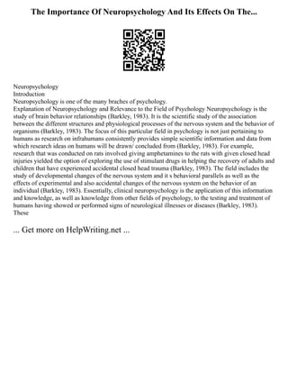 The Importance Of Neuropsychology And Its Effects On The...
Neuropsychology
Introduction
Neuropsychology is one of the many braches of psychology.
Explanation of Neuropsychology and Relevance to the Field of Psychology Neuropsychology is the
study of brain behavior relationships (Barkley, 1983). It is the scientific study of the association
between the different structures and physiological processes of the nervous system and the behavior of
organisms (Barkley, 1983). The focus of this particular field in psychology is not just pertaining to
humans as research on infrahumans consistently provides simple scientific information and data from
which research ideas on humans will be drawn/ concluded from (Barkley, 1983). For example,
research that was conducted on rats involved giving amphetamines to the rats with given closed head
injuries yielded the option of exploring the use of stimulant drugs in helping the recovery of adults and
children that have experienced accidental closed head trauma (Barkley, 1983). The field includes the
study of developmental changes of the nervous system and it s behavioral parallels as well as the
effects of experimental and also accidental changes of the nervous system on the behavior of an
individual (Barkley, 1983). Essentially, clinical neuropsychology is the application of this information
and knowledge, as well as knowledge from other fields of psychology, to the testing and treatment of
humans having showed or performed signs of neurological illnesses or diseases (Barkley, 1983).
These
... Get more on HelpWriting.net ...
 