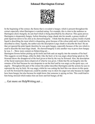 Ishmael Harrington Extract
In the beginning of the extract, the theme that is revealed is hunger, which is present throughout the
extract especially when Harrington is watched eating. For example, this is clear to the audience as
Harrington chews hungrily, he eats beef which is being described by his observer. This quote proves
Harrington is desperately hungry: before thrusting a large chunk into his mouth, a greasy trickle of
pink liquid ran down to his chin as he chewed hungrily . I think that the phrase a greasy trickle of pink
liquid is describing the meat which is disgusting, gross because of the colour pink and it could also be
described as slimy. Equally, the author uses the description Large chunk to describe the beef. He ate
that yet ignored the pink liquid, therefore he was quite hungry, especially because of the size which is
used to describe the meat large chunk . He chewed hungrily is also another way to prove how hungry
he was. I ... Show more content on Helpwriting.net ...
Harrington frowns before picking up his knife and fork and cut angrily into the remains of his beef .
This suggests several things, either he didn t like the beef, or he was angry about being spied on. He
frowned shows the disapproval of the beef given to him by the way he frowned. Also, the description
of the facial expression shows disproval of what he was given. I think that He cut hungrily into the
remains of his beef because he was desperate to eat the beef and he was angry as the quote says, cut
angrily . Throughout this part of the extract the author describes Harrington and the actions he uses to
represent the way he feels. He was angry whilst he was cutting the beef this was shown in this quote
as well He frowned He disproved, could be another way to show his anger not only because he might
have been hungry but also because he might know that someone is spying on him. This could lead to
him being stressed which makes him eat more and feel hungry all the
... Get more on HelpWriting.net ...
 