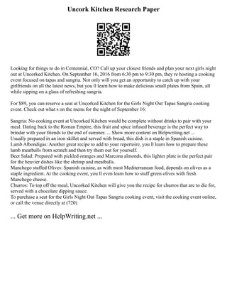 Uncork Kitchen Research Paper
Looking for things to do in Centennial, CO? Call up your closest friends and plan your next girls night
out at Uncorked Kitchen. On September 16, 2016 from 6:30 pm to 9:30 pm, they re hosting a cooking
event focused on tapas and sangria. Not only will you get an opportunity to catch up with your
girlfriends on all the latest news, but you ll learn how to make delicious small plates from Spain, all
while sipping on a glass of refreshing sangria.
For $89, you can reserve a seat at Uncorked Kitchen for the Girls Night Out Tapas Sangria cooking
event. Check out what s on the menu for the night of September 16:
Sangria: No cooking event at Uncorked Kitchen would be complete without drinks to pair with your
meal. Dating back to the Roman Empire, this fruit and spice infused beverage is the perfect way to
brindar with your friends to the end of summer. ... Show more content on Helpwriting.net ...
Usually prepared in an iron skillet and served with bread, this dish is a staple in Spanish cuisine.
Lamb Albondigas: Another great recipe to add to your repertoire, you ll learn how to prepare these
lamb meatballs from scratch and then try them out for yourself.
Beet Salad: Prepared with pickled oranges and Marcona almonds, this lighter plate is the perfect pair
for the heavier dishes like the shrimp and meatballs.
Manchego stuffed Olives: Spanish cuisine, as with most Mediterranean food, depends on olives as a
staple ingredient. At the cooking event, you ll even learn how to stuff green olives with fresh
Manchego cheese.
Churros: To top off the meal, Uncorked Kitchen will give you the recipe for churros that are to die for,
served with a chocolate dipping sauce.
To purchase a seat for the Girls Night Out Tapas Sangria cooking event, visit the cooking event online,
or call the venue directly at (720)
... Get more on HelpWriting.net ...
 