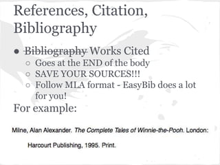 References, Citation, 
Bibliography 
● Bibliography Works Cited 
○ Goes at the END of the body 
○ SAVE YOUR SOURCES!!! 
○ Follow MLA format - EasyBib does a lot 
for you! 
For example: 
 