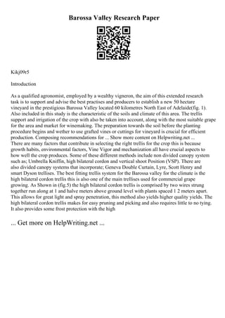 Barossa Valley Research Paper
Kikj09r5
Introduction
As a qualified agronomist, employed by a wealthy vigneron, the aim of this extended research
task is to support and advise the best practises and producers to establish a new 50 hectare
vineyard in the prestigious Barossa Valley located 60 kilometres North East of Adelaide(fig. 1).
Also included in this study is the characteristic of the soils and climate of this area. The trellis
support and irrigation of the crop with also be taken into account, along with the most suitable grape
for the area and market for winemaking. The preparation towards the soil before the planting
procedure begins and wether to use grafted vines or cuttings for vineyard is crucial for efficient
production. Composing recommendations for ... Show more content on Helpwriting.net ...
There are many factors that contribute in selecting the right trellis for the crop this is because
growth habits, environmental factors, Vine Vigor and mechanization all have crucial aspects to
how well the crop produces. Some of these different methods include non divided canopy system
such as; Umbrella Kniffin, high bilateral cordon and vertical shoot Position (VSP). There are
also divided canopy systems that incorporate; Geneva Double Curtain, Lyre, Scott Henry and
smart Dyson trellises. The best fitting trellis system for the Barossa valley for the climate is the
high bilateral cordon trellis this is also one of the main trellises used for commercial grape
growing. As Shown in (fig.5) the high bilateral cordon trellis is comprised by two wires strung
together run along at 1 and halve meters above ground level with plants spaced 1 2 meters apart.
This allows for great light and spray penetration, this method also yields higher quality yields. The
high bilateral cordon trellis makes for easy pruning and picking and also requires little to no tying.
It also provides some frost protection with the high
... Get more on HelpWriting.net ...
 