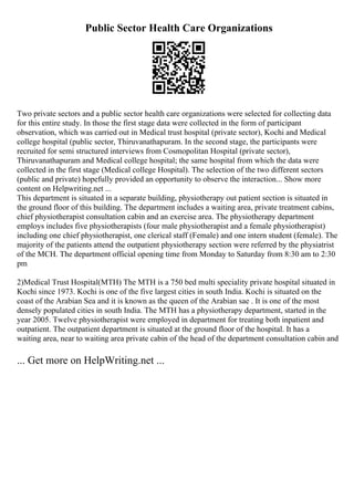 Public Sector Health Care Organizations
Two private sectors and a public sector health care organizations were selected for collecting data
for this entire study. In those the first stage data were collected in the form of participant
observation, which was carried out in Medical trust hospital (private sector), Kochi and Medical
college hospital (public sector, Thiruvanathapuram. In the second stage, the participants were
recruited for semi structured interviews from Cosmopolitan Hospital (private sector),
Thiruvanathapuram and Medical college hospital; the same hospital from which the data were
collected in the first stage (Medical college Hospital). The selection of the two different sectors
(public and private) hopefully provided an opportunity to observe the interaction... Show more
content on Helpwriting.net ...
This department is situated in a separate building, physiotherapy out patient section is situated in
the ground floor of this building. The department includes a waiting area, private treatment cabins,
chief physiotherapist consultation cabin and an exercise area. The physiotherapy department
employs includes five physiotherapists (four male physiotherapist and a female physiotherapist)
including one chief physiotherapist, one clerical staff (Female) and one intern student (female). The
majority of the patients attend the outpatient physiotherapy section were referred by the physiatrist
of the MCH. The department official opening time from Monday to Saturday from 8:30 am to 2:30
pm
2)Medical Trust Hospital(MTH) The MTH is a 750 bed multi speciality private hospital situated in
Kochi since 1973. Kochi is one of the five largest cities in south India. Kochi is situated on the
coast of the Arabian Sea and it is known as the queen of the Arabian sae . It is one of the most
densely populated cities in south India. The MTH has a physiotherapy department, started in the
year 2005. Twelve physiotherapist were employed in department for treating both inpatient and
outpatient. The outpatient department is situated at the ground floor of the hospital. It has a
waiting area, near to waiting area private cabin of the head of the department consultation cabin and
... Get more on HelpWriting.net ...
 
