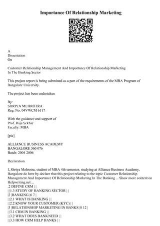 Importance Of Relationship Marketing
A
Dissertation
On
Customer Relationship Management And Importance Of Relationship Marketing
In The Banking Sector
This project report is being submitted as a part of the requirements of the MBA Program of
Bangalore University.
The project has been undertaken
By:
SHRIYA MEHROTRA
Reg. No. 04VWCM 6117
With the guidance and support of
Prof. Raja Sekhar
Faculty: MBA
[pic]
ALLIANCE BUSINESS ACADEMY
BANGALORE 560 076
Batch: 2004 2006
Declaration
I, Shriya Mehrotra, student of MBA 4th semester, studying at Alliance Business Academy,
Bangalore do here by declare that this project relating to the topic Customer Relationship
Management And Importance Of Relationship Marketing In The Banking ... Show more content on
Helpwriting.net ...
.2 DEFINE CRM | |
| |1.3 STUDY OF BANKING SECTOR | |
|2 |BANKING |6 7 |
| |2.1 WHAT IS BANKING | |
| |2.2 KNOW YOUR CUSTOMER (KYC) | |
|3 |RELATIONSHIP MARKETING IN BANKS |8 12 |
| |3.1 CRM IN BANKING | |
| |3.2 WHAT DOES BANKNEED | |
| |3.3 HOW CRM HELP BANKS | |
 