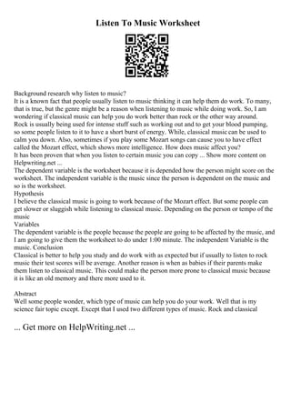 Listen To Music Worksheet
Background research why listen to music?
It is a known fact that people usually listen to music thinking it can help them do work. To many,
that is true, but the genre might be a reason when listening to music while doing work. So, I am
wondering if classical music can help you do work better than rock or the other way around.
Rock is usually being used for intense stuff such as working out and to get your blood pumping,
so some people listen to it to have a short burst of energy. While, classical music can be used to
calm you down. Also, sometimes if you play some Mozart songs can cause you to have effect
called the Mozart effect, which shows more intelligence. How does music affect you?
It has been proven that when you listen to certain music you can copy ... Show more content on
Helpwriting.net ...
The dependent variable is the worksheet because it is depended how the person might score on the
worksheet. The independent variable is the music since the person is dependent on the music and
so is the worksheet.
Hypothesis
I believe the classical music is going to work because of the Mozart effect. But some people can
get slower or sluggish while listening to classical music. Depending on the person or tempo of the
music
Variables
The dependent variable is the people because the people are going to be affected by the music, and
I am going to give them the worksheet to do under 1:00 minute. The independent Variable is the
music. Conclusion
Classical is better to help you study and do work with as expected but if usually to listen to rock
music their test scores will be average. Another reason is when as babies if their parents make
them listen to classical music. This could make the person more prone to classical music because
it is like an old memory and there more used to it.
Abstract
Well some people wonder, which type of music can help you do your work. Well that is my
science fair topic except. Except that I used two different types of music. Rock and classical
... Get more on HelpWriting.net ...
 