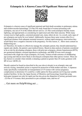Eclampsia Is A Known Cause Of Significant Maternal And
Eclampsia is a known cause of significant maternal and fetal death secondary to pulmonary edema
and cerebrovascular hemorrhage. (1) One UK study found that of women presenting with
eclampsia, one out of 14 of the infants did not survive. (3) This word eclampsia literally means
lightning, and appropriately so considering its rapid onset and often fatal outcome. While many
women receive high quality, consistent prenatal care, many others do not. As a result, early signs of
pre eclampsia can easily be over looked. Additionally, because these same women often live a
significant distance from adequate neonatal resources, without rapid emergency intervention they
would likely have a negative outcome in the pregnancy. For this reason, it... Show more content on
Helpwriting.net ...
(2) Therefore, for medics to effectively manage the eclamptic patient, they should understand key
signals and, ideally, the patient s past medical history. Based on data analysis of patients considered
to be at risk for developing eclampsia, those with prior pre eclampsia, chronic hypertension (HTN),
pre gestational diabetes, assisted reproductive technology, and BMI 30 were most strongly
associated with a high rate of pre eclampsia. (4) Lastly, women at both extremes of childbearing
age (young and old) are more likely to develop pre eclampsia than other parous women. These are
key factors to consider when initially evaluating a patient at greater than 20 weeks gestation with
BP of over 140/90. (2)
Should a patient be found (as described in the case above) already in an eclamptic state and
actively seizing, immediate action is required for protection of both mother and fetus. A Japanese
study specifically evaluated the air transportation of 19 women with various pregnancy
complications to determine if it could be a viable option for those patients not living near suitable
medical facilities. In fact, the Japan Society of Obstetrics and Gynecology found that using
helicopter transport not only for rapid care but also given the disparities of tertiary perinatal cares
. (5) Out of 19 women, three presented in a pre eclamptic state, and two of
... Get more on HelpWriting.net ...
 