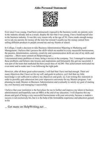 Aldo Personal Statement
Ever since I was young, I had been continuously exposed to the business world. my parents were
in the industry already and as a result, despite the fact that I was young, I have found myself also
in the business industry. It was this very reason why at the age of 18, I have made enough money
not to ask my parents for money all the time but instead I usually use the money earned from
selling different products to people around me and my friends at school.
In College, I made a decision to take Business Administration Majoring in Marketing and
Management. I believe that i possess the skills which are needed in every successful businessman,
the passion, determination, curiosity, creativity and communication skills are one of my skills and
expertise ... Show more content on Helpwriting.net ...
I encountered many problems at times, being a novice at the company. Yet, I managed to transform
those problems and failures into lessons and inspirations and fortunately this got me successful. I
was part of the team that marketed the best casual shoe of ALDO. This achievement motivated me
even more and to make sure I was following the right path.
However, after all these great achievements, I still feel that I have not had enough. There are
many objectives that I have set for my self, and goals to achieve, yet I feel that my little
knowledge is not sufficient to achieve my objectives and goals. so, I am writing this statement in
order to possibly gain admission into your impressive university for my Masters program. I am
planning to study Masters in Business Administration and eventually to satisfy my goal of starting
my own business and managing it successfully
I believe that your institution is the best place for me to further and improve my talent in business
administration and hopefully earn an MBA at the end of my education. I will dispense this my
dream and goal of being a very successful businessman with your university, because a student s
success is not exclusively his, but it is the help of the formidable experience and education gained
in his
... Get more on HelpWriting.net ...
 