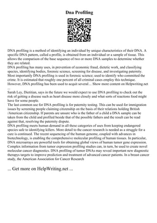 Dna Profiling
DNA profiling is a method of identifying an individual by unique characteristics of their DNA. A
specific DNA pattern, called a profile, is obtained from an individual or a sample of tissue. This
allows the comparison of the base sequence of two or more DNA samples to determine whether
they are related.
DNA profiling has many uses, in prevention of economic fraud, dietetic work, and classifying
species, identifying bodies, forensic science, screening for disease, and investigating paternity.
Most importantly DNA profiling is used in forensic science; used to identify who committed the
crime. It is estimated that roughly one percent of all criminal cases employ this technique.
However, DNA profiling has been used to acquit several ... Show more content on Helpwriting.net
...
Sarah Ley, Dietitian, says in the future we would expect to use DNA profiling to check out the
risk of getting a disease such as heart disease more closely and what sorts of reactions food might
have for some people.
The last common use for DNA profiling is for paternity testing. This can be used for immigration
issues by screening people claiming citizenship on the basis of their relations holding British
/American citizenship. If parents are unsure who is the father of a child a DNA sample can be
taken from the child and profiled beside that of the possible fathers and the result can be read
against that, resolving the paternity dispute.
DNA profiling meets human demand in all these categories of uses from keeping endangered
species safe to identifying killers. More detail to the cancer research is needed as a struggle for a
cure is continued. The recent sequencing of the human genome, coupled with advances in
biotechnology, is enabling the comprehensive molecular profiling of human tissues. In particular,
DNA microarrays are powerful tools for obtaining global views of human tumor gene expression.
Complex information from tumor expression profiling studies can, in turn, be used to create novel
molecular cancer diagnostics. DNA profiling of tumor DNAs may reveal important new diagnostic
therapys targets to improve prediction and treatment of advanced cancer patients. In a breast cancer
study, the American Association for Cancer Research
... Get more on HelpWriting.net ...
 