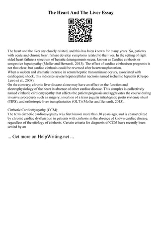 The Heart And The Liver Essay
The heart and the liver are closely related, and this has been known for many years. So, patients
with acute and chronic heart failure develop symptoms related to the liver. In the setting of right
sided heart failure a spectrum of hepatic derangements occur, known as Cardiac cirrhosis or
congestive hepatopathy (Moller and Bernardi, 2013). The effect of cardiac cirrhosison prognosis is
not that clear, but cardiac cirrhosis could be reversed after hearttransplantation.
When a sudden and dramatic increase in serum hepatic transaminase occurs, associated with
cardiogenic shock, this indicates severe hepatocellular necrosis named ischemic hepatitis (Crespo
Leiro et al., 2008).
On the contrary; chronic liver disease alone may have an effect on the function and
electrophysiology of the heart in absence of other cardiac disease. This complex is collectively
named cirrhotic cardiomyopathy that affects the patient prognosis and aggravates the course during
invasive procedures such as surgery, insertion of a trans jugular intrahepatic porto systemic shunt
(TIPS), and orthotropic liver transplantation (OLT) (Moller and Bernardi, 2013).
Cirrhotic Cardiomyopathy (CCM):
The term cirrhotic cardiomyopathy was first known more than 30 years ago, and is characterized
by chronic cardiac dysfunction in patients with cirrhosis in the absence of known cardiac disease,
regardless of the etiology of cirrhosis. Certain criteria for diagnosis of CCM have recently been
settled by an
... Get more on HelpWriting.net ...
 