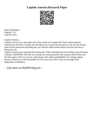 Captain America Research Paper
Jalen Washington
English 2 1A
April 29, 2015
Captain America
Captain america was a big major part of the world war 2 against the Nazis and keeping the
americans on the force to make sure that there was a stop to the axis powers. He was the turning
point for the americans and ending the war with the atomic bomb which is the last time for us
being into war.
Captain America was a patriotic hero during the 1940 s defending the United States from Germany
s dictator Adolf Hitler. His role was to keep our country patriotic and strong to defeat Hitler and
his Nazis party. Stan Lee was the comic book writer,editor,and publisher for creating captain
america. Stan Lee was born december 28,1922 grew up in New York city through Great
Depression. (Fredriksen,
... Get more on HelpWriting.net ...
 